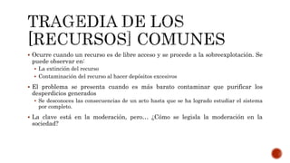  Ocurre cuando un recurso es de libre acceso y se procede a la sobreexplotación. Se
puede observar en:
 La extinción del recurso
 Contaminación del recurso al hacer depósitos excesivos
 El problema se presenta cuando es más barato contaminar que purificar los
desperdicios generados
 Se desconoces las consecuencias de un acto hasta que se ha logrado estudiar el sistema
por completo.
 La clave está en la moderación, pero… ¿Cómo se legisla la moderación en la
sociedad?
 