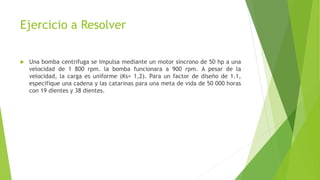 Ejercicio a Resolver
 Una bomba centrifuga se impulsa mediante un motor síncrono de 50 hp a una
velocidad de 1 800 rpm. la bomba funcionara a 900 rpm. A pesar de la
velocidad, la carga es uniforme (Ks= 1,2). Para un factor de diseño de 1.1,
especifique una cadena y las catarinas para una meta de vida de 50 000 horas
con 19 dientes y 38 dientes.
 