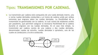 Tipos: TRANSMISIONES POR CADENAS.
 La transmisión por cadena está compuesta de una rueda dentada motriz, una
o varias ruedas dentadas conducidas y un tramo de cadena unido por ambos
extremos que engrana sobre las ruedas dentadas. La flexibilidad de la
transmisión es garantizada con la cadena, la cual consta de eslabones unidos
por pasadores, que permiten asegurar la necesaria flexibilidad de la cadena
durante el engrane con las ruedas dentadas. En el caso más simple, la
transmisión por cadena consta de una cadena y dos ruedas dentadas,
denominadas ruedas de estrella, ruedas dentadas o sprockets, una de las
cuales es conductora y la otra conducida.
 