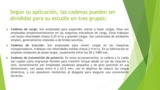 Según su aplicación, las cadenas pueden ser
divididas para su estudio en tres grupos:
 Cadenas de carga: Son empleadas para suspender, elevar y bajar cargas. Ellas son
empleadas predominantemente en las máquinas elevadoras de carga. Estas trabajan
con bajas velocidades (hasta 0,25 m/s) y grandes cargas. Son construidas de eslabones
simples, generalmente redondos o de bridas sencillas.
 Cadenas de tracción: Son empleadas para mover cargas en las maquinas
transportadoras, trabajan con velocidades medias (hasta 2-4 m/s). En su fabricación se
emplean eslabones de pasos largos, usualmente entre los 50 y 1000 mm.
 Cadenas de transmisión de potencia: En estos accionamientos, la cadena y la rueda
son usadas como engranaje flexible para trasmitir torque desde un eje de rotación a
otro. Generalmente son empleados eslabones pequeños y de gran precisión en sus
dimensiones, con pasos entre 4 y 63.5 mm, con el objetivo de reducir las cargas
dinámicas, y con pasadores resistentes al desgaste para asegurar una conveniente
duración.
 