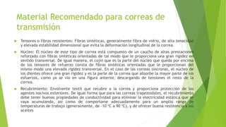 Material Recomendado para correas de
transmisión
 Tensores o fibras resistentes: Fibras sintéticas, generalmente fibra de vidrio, de alta tenacidad
y elevada estabilidad dimensional que evita la deformación longitudinal de la correa.
 Núcleo: El núcleo de este tipo de correa está compuesto de un caucho de altas prestaciones
reforzado con fibras sintéticas orientadas de tal modo que le proporciona una gran rigidez en
sentido transversal. De igual manera, el cojín que es la parte del núcleo que queda por encima
de los tensores de refuerzo consta de fibras sintéticas orientadas que le proporcionan del
mismo modo una elevada rigidez transversal. En el caso de las correas síncronas, el núcleo de
los dientes ofrece una gran rigidez y es la parte de la correa que absorbe la mayor parte de los
esfuerzos, como ya se vio en una figura anterior, descargando de tensiones el resto de la
correa.
 Recubrimiento: Envolvente textil que recubre a la correa y proporciona protección de los
agentes nocivos exteriores. De igual forma que para las correas trapezoidales, el recubrimiento
debe tener buenas propiedades de conductividad para eliminar la electricidad estática que se
vaya acumulando, así como de comportarse adecuadamente para un amplio rango de
temperaturas de trabajo (generalmente, de -10 ºC a 90 ºC), y de ofrecer buena resistencia a los
aceites
 
