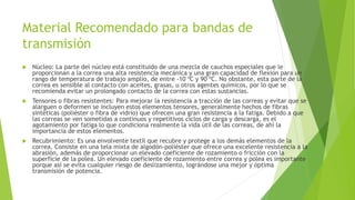 Material Recomendado para bandas de
transmisión
 Núcleo: La parte del núcleo está constituido de una mezcla de cauchos especiales que le
proporcionan a la correa una alta resistencia mecánica y una gran capacidad de flexión para un
rango de temperatura de trabajo amplio, de entre -10 ºC y 90 ºC. No obstante, esta parte de la
correa es sensible al contacto con aceites, grasas, u otros agentes químicos, por lo que se
recomienda evitar un prolongado contacto de la correa con estas sustancias.
 Tensores o fibras resistentes: Para mejorar la resistencia a tracción de las correas y evitar que se
alarguen o deformen se incluyen estos elementos tensores, generalmente hechos de fibras
sintéticas (poliéster o fibra de vidrio) que ofrecen una gran resistencia a la fatiga. Debido a que
las correas se ven sometidas a continuos y repetitivos ciclos de carga y descarga, es el
agotamiento por fatiga lo que condiciona realmente la vida útil de las correas, de ahí la
importancia de estos elementos.
 Recubrimiento: Es una envolvente textil que recubre y protege a los demás elementos de la
correa. Consiste en una tela mixta de algodón-poliéster que ofrece una excelente resistencia a la
abrasión, además de proporcionar un elevado coeficiente de rozamiento o fricción con la
superficie de la polea. Un elevado coeficiente de rozamiento entre correa y polea es importante
porque así se evita cualquier riesgo de deslizamiento, lográndose una mejor y óptima
transmisión de potencia.
 