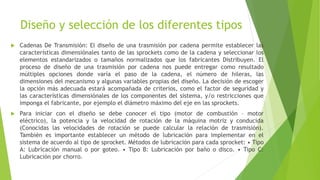 Diseño y selección de los diferentes tipos
 Cadenas De Transmisión: El diseño de una trasmisión por cadena permite establecer las
características dimensiónales tanto de las sprockets como de la cadena y seleccionar los
elementos estandarizados o tamaños normalizados que los fabricantes Distribuyen. El
proceso de diseño de una trasmisión por cadena nos puede entregar como resultado
múltiples opciones donde varía el paso de la cadena, el número de hileras, las
dimensiones del mecanismo y algunas variables propias del diseño. La decisión de escoger
la opción más adecuada estará acompañada de criterios, como el factor de seguridad y
las características dimensiónales de los componentes del sistema, y/o restricciones que
imponga el fabricante, por ejemplo el diámetro máximo del eje en las sprockets.
 Para iniciar con el diseño se debe conocer el tipo (motor de combustión – motor
eléctrico), la potencia y la velocidad de rotación de la máquina motriz y conducida
(Conocidas las velocidades de rotación se puede calcular la relación de trasmisión).
También es importante establecer un método de lubricación para implementar en el
sistema de acuerdo al tipo de sprocket. Métodos de lubricación para cada sprocket: • Tipo
A: Lubricación manual o por goteo. • Tipo B: Lubricación por baño o disco. • Tipo C:
Lubricación por chorro.
 