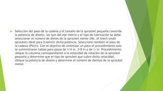  Selección del paso de la cadena y el tamaño de la sprocket pequeña conocida
la potencia de diseño, las rpm del eje motriz y el tipo de lubricación se debe
seleccionar el número de dietes de la sprocket menor (No. of teech small
sprocket) ideal para trasmitir dicha potencia. Seleccione también el paso de
la cadena (Pitch). Con el objetivo de sintetizar un poco el procedimiento solo
se suministraran tablas para pasos de 1/4 in, 3/8 in y de ½ in. Procedimiento:
ubique la columna correspondiente a la velocidad de rotación de la sprocket
pequeña y determine que el tipo de sprocket que cubre dicha velocidad.
Ubique la potencia de diseño y determine el número de dientes de la sprocket
menor.
 