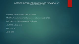 INSTITUTO SUPERIOR DEL PROFESORADO PROVINCIAL N.º 1
Profesor: Rodolfo A. DÍAZ
CARRERA: Educación Secundaria en Historia
MATERIA: Tecnologías de la Información y la Comunicación (TICs)
DOCENTE: Lic. Córdoba, María de los Ángeles
ALUMNO: Juárez, Javier
CURSO: 3 “B”
AÑO: 2019
 