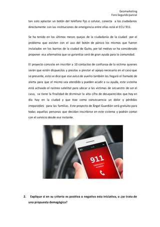 Geomarketing
Foro Segundoparcial
tan solo aplastar un botón del teléfono fijo o celular, conecta a los ciudadanos
directamente con las instituciones de emergencia entre ellas está el ECU 911.
Se ha tenido en los últimos meses quejas de la ciudadanía de la ciudad por el
problema que existen con el uso del botón de pánico los mismos que fueron
instalados en los barrios de la ciudad de Quito, por tal motivo se ha considerado
proponer esa alternativa que se garantiza será de gran ayuda para la comunidad.
El proyecto consiste en inscribir a 10 contactos de confianza de la víctima quienes
serán que estén dispuestos y prestos a prestar el apoyo necesario en el caso que
se presente, esto se dice que ese aviso de auxilio también les llegará el llamado de
alerta para que el mismo sea atendido y pueden acudir a su ayuda, este sistema
está activado el rastreo satelital para ubicar a las víctimas de secuestro de ser el
caso, se tiene la finalidad de disminuir la alta cifra de desaparecidos que hoy en
día hay en la ciudad y que trae como consecuencia un dolor y pérdidas
irreparables para las familias. Este proyecto de Ángel Guardián será gratuito para
todas aquellas personas que decidan inscribirse en este sistema y podrán contar
con el servicio desde ese instante.
2. Explique si en su criterio es positiva o negativa esta iniciativa, o ¿se trata de
una propuesta demagógica?
 