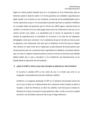 Geomarketing
Foro Segundoparcial
Según mi criterio puedo entender que en si el proyecto se lo ve interesante, pero no
obstante queda la duda de saber si el mismo garantiza una verdadera seguridad para
poder ayudar a las víctimas en ese momento, se trata de ver las probabilidades que la
misma representa ya que si el secuestrador lo primero que hace es quitarle el teléfono
no se puede hablar de garantizar que el mismo sea 100% seguro, adicional como se
controla si el mismo se lo usa como juego como actuar las 10 personas ante eso, en mi
criterio existen esas dudas y la posibilidad que el mismo no represente la mayor
ventaja de seguridad para la comunidad. En mi pensar si se trata de una propuesta
demagógica como para convencer a los ciudadanos de que la iniciativa es buena, pero
no obstante sería interesante más bien que se fortalezca al ECU 911 que se coloque
más cámaras en cada rincón de la ciudad que se pida refuerzos de tantos policías que
existen quienes que con su presencia den seguridad a la ciudadanía. Considero además
que así como se originó el botón de pánico y ahora el mismo no funcionó, este método
deberá hablar por si solo y considerar si las estadísticas por desapariciones se ha
bajado desde la aplicación de este proyecto.
3. ¿Qué es el GPS y cómo es que este concepto se aplicaría en esta iniciativa?
Al escucha la palabra GPS se nos viene de una a la mente que este es un
navegador y localizador que funciona mediante satélites.
Conforme a la pregunta planteada el GPS en el proyecto mencionado serviría de
ser el caso se basa en la determinación de la distancia entre el punto: es decir el
receptor, a otros de referencia, es decir los satélites. Este hace que se conozca la
distancia en la que se encuentra lo que queremos saber, así de ser el caso se podrá
encontrar con facilidad la ubicación de la que se haga referencia.
 