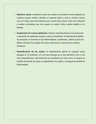  Deterioro social: el deterioro social de nuestra comunidad lo hemos logrado por
nuestros propios medios, dándole un segundo plano a todo lo natural y bueno
que nos rodea, para solo enfocarnos en nuestro bien común. Esto nos ha llevado
a realizar actividades que han puesto en estado crítico nuestra estadía en el
planeta.
 Surgimiento de nuevas epidemias: influyen imperativamente en la producción
y expansión de epidemias nuevas y otras ya existentes. El calentamiento global
ha producido un aumento en las enfermedades y epidemias, y afirma que en los
últimos 30 años han surgido 30 nuevas infecciones a causa de los cambios
climáticos.
 Desertificación de los suelos: el calentamiento global ha causado varios
estragos en el ambiente, uno de esos estragos es lo que llamamos hoy en día
como desertificación, este fenómeno es constituido por otros como: La sequía, la
pérdida de fuentes de aguas, la degradación de suelos y consiguiente pérdida de
biodiversidad.
 