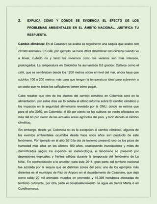 2. EXPLICA CÓMO Y DÓNDE SE EVIDENCIA EL EFECTO DE LOS
PROBLEMAS AMBIENTALES EN EL ÁMBITO NACIONAL. JUSTIFICA TU
RESPUESTA.
Cambio climático: En el Casanare se acaba se registraron una sequía que acabo con
20.000 animales. En Cali, por ejemplo, se hace difícil determinar con certeza cuándo va
a llover, cuándo no y tanto los inviernos como los veranos son más intensos,
prolongados. La temperatura en Colombia ha aumentado 0,6 grados. Cultivos como el
café, que se sembraban desde los 1200 metros sobre el nivel del mar, ahora haya que
subirlos 100 o 200 metros más para que tengan la temperatura ideal para sobrevivir a
un costo que no todos los caficultores tienen cómo pagar.
Cabe resaltar que otro de los efectos del cambio climático en Colombia será en la
alimentación, por estos días así lo señala el último informe sobre El cambio climático y
los impactos en la seguridad alimentaria revelado por la ONU, donde se estima que
para el año 2050, en Colombia, el 80 por ciento de los cultivos se verán afectados en
más del 60 por ciento de las actuales áreas agrícolas del país, y todo debido al cambio
climático.
Sin embargo, desde ya, Colombia no es la excepción al cambio climático, algunos de
los eventos ambientales ocurridos desde hace unos años son producto de este
fenómeno. Por ejemplo en el año 2010,la ola de Invierno presentó uno de los picos de
humedad más altos en los últimos 100 años, ocasionando inundaciones y miles de
damnificados según los expertos en meteorología, el fenómeno se presentó por
depresiones tropicales; y frentes cálidos durante la temporada del ‘fenómeno de La
Niña’. En contraposición a lo anterior, para este 2014, gran parte del territorio nacional
fue azotada por la sequía que en distintas zonas del país; uno de los ejemplos más
disientes es el municipio de Paz de Ariporo en el departamento de Casanare, que dejó
como saldo 20 mil animales muertos en promedio y 45.395 hectáreas afectadas de
territorio cultivable, por otra parte el desabastecimiento de agua en Santa Marta ó en
Cundinamarca.
 