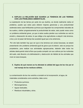 4. EXPLICA LA RELACIÓN QUE GUARDA LA TENENCIA DE LAS TIERRAS
CON LOS PROBLEMAS AMBIENTALES.
La explotación de las tierras por parte de sus dueños, es donde realmente radica el
problema, puesto que estos para obtener mejores ganancias y una productividad
acelerada estos usas fertilizantes químicos que degradan los componentes naturales de
los suelos y dañan progresivamente la productividad de estos, esto puede verse como
un problema ambiental grave, ya que si estos suelos pierden sus nutrientes se verá la
erosión y desecación de estos, lo que obliga a los agricultores a adquirir más terrenos,
a los q con el pasar del tiempo les sucederá igual que a los anteriores.
Por otro lado también hay que ver que si los terrenos son zonas boscosas, se estará
presentando otro problema ambiental igual de grave que el anterior, esto es porque los
propietarios, para realizar sus actividades agropecuarias, deberán talar todos los
arboles destruyendo toda la flora que pueda competir con sus cultivos por los nutrientes
del suelo, esto llevaría a la deforestación y destrucción de hábitat de los animales que
viven en esos bosques.
5. Explica de qué manera se ha afectado la calidad del agua de los ríos por el
mal manejo de los residuos sólidos.
La contaminación de los ríos vendría a consistir en la incorporación, al agua, de
materiales considerados como extraños, tales como:
 Productos químicos.
 Microorganismos.
 Aguas residuales.
 Residuos industriales y otros.
 