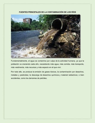 FUENTES PRINCIPALES DE LA CONTAMINACIÓN DE LOS RÍOS
Fundamentalmente, el agua se contamina por culpa de la actividad humana, ya que la
población va creciendo cada año, necesitando más agua, más comida, más transporte,
más vestimenta, más recursos y más espacio en el que vivir.
Por todo ello, se produce la emisión de gases tóxicos, la contaminación por desechos,
metales y pesticidas; la descarga de desechos químicos y material radiactivos; o bien
accidentes, como los derrames de petróleo.
 