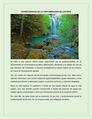 CONSECUENCIAS DE LA CONTAMINACIÓN DE LOS RÍOS
El daño a una cuenca hídrica suele relacionarse por la evidente pérdida de la
biodiversidad en el ecosistema acuático determinado, afectando a la calidad de vida de
los individuos allí residentes, e inclusive precipitando la muerte masiva de los mismos,
en casos de intoxicaciones agudas.
Eso sin contar con algunos de los principales contaminantes de los ríos, tales como:
agentes infecciosos que causan trastornos gastrointestinales; aguas residuales y otros
residuos que tienden a demandar oxígeno; productos químicos y nutrientes vegetales.
Estos no solo ingresan al organismo a través de una ingesta directa de agua en mal
estado, sino que también pueden incorporarse a través del consumo de peces que
habitan aguas contaminadas o ante una intoxicación crónica de la sustancia dañina.
Por todo ello, se debe luchar por la protección de los ríos, y evidentemente contra la
contaminación de los ríos. Es, sin ninguna duda, una obligación de todos.
 