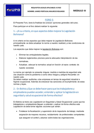 FORO 5
El Presente Foro, tiene la finalidad de conocer opiniones generales del curso.
Para participar en el foro deberá realizar lo siguiente:
1.- ¿A su criterio, en que aspectos debe mejorar la Legislación
Boliviana?
A mi criterio en los aspectos que debe mejorar la Legislación Boliviana
principalmente se debe actualizar la norma a nuestra realidad y a las condiciones de
nuestro país.
Los aspectos que debe mejorar la legislación Boliviana son:
 Eliminar las ambigüedades legales.
 Elaborar reglamentos precisos para la adecuada interpretación de las
normativas.
 Actualizar, adecuar la normativa actual en función al nuevo contexto de
nuestra sociedad.
La norma por ejemplo no presenta ninguna medida o medidas de seguridad ante
una situación como la pandemia o como otros riesgos y peligros frecuentes en
nuestro país.
Se deben realizar auditorías a las empresas en temas de seguridad industrial e
higiene ocupacional. Además de endurecer las sanciones al incumplimiento de estas
normas y leyes.
2.- En Bolivia ¿Que se debe hacer para que los trabajadores y
empleadores puedan acceder, entender y aplicar la legislaciónen
seguridad y salud ocupacional de forma efectiva?
En Bolivia se tiene una Legislación en Seguridad y Salud Ocupacional y para que los
trabajadores y empleadores lleguen a entender y aplicar de forma efectiva esta
Legislación se debe tomar algunas acciones que serían:
 Fortalecer la fiscalización y supervisión de la inspectoría de trabajo; mediante
asignación de mayores recursos, reclutamiento de profesionales competentes
que aseguren el control y alcance sobre todas las organizaciones.
REQUISITOS LEGALES APLICABLES A SYSO
NOMBRE: JAIMES PORTUGAL MAURICIO ROLANDO MODULO III
 