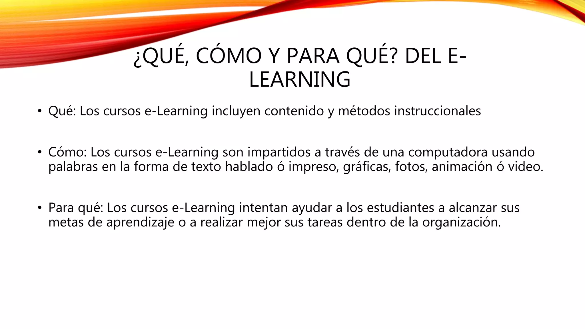 ¿QUÉ, CÓMO Y PARA QUÉ? DEL E-
LEARNING
• Qué: Los cursos e-Learning incluyen contenido y métodos instruccionales
• Cómo: Los cursos e-Learning son impartidos a través de una computadora usando
palabras en la forma de texto hablado ó impreso, gráficas, fotos, animación ó video.
• Para qué: Los cursos e-Learning intentan ayudar a los estudiantes a alcanzar sus
metas de aprendizaje o a realizar mejor sus tareas dentro de la organización.
 