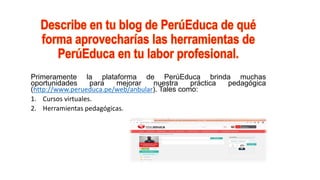 Primeramente la plataforma de PerúEduca brinda muchas
oportunidades para mejorar nuestra práctica pedagógica
(http://www.perueduca.pe/web/anbular). Tales como:
1. Cursos virtuales.
2. Herramientas pedagógicas.
 