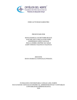 FORO ACTIVIDAD SABER PRO
PRESENTADO POR
DIANA MARCELA ECHEVERRI BUILES
NAFI MILADY GARCIA ECHEVERRI
ANDERSSON LOPEZ SALINAS
PAULAANDREA MUÑOZ ALCARAZ
LEIDY JOHANA VALENCIA VALENCIA
DOCENTE
DIANA MARCELA GONZALEZ POSADA
FUNDACION UNIVERSITARIA CATOLICA DEL NORTE
FACULTAD DE CIENCIAS ECONOMICAS, ADMINISTRATIVAS Y CONTABLES
CONTABILIDAD ADMINISTRATIVA
2020
 