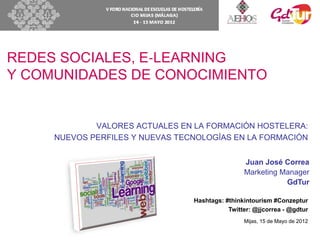 REDES SOCIALES, E‐LEARNING
Y COMUNIDADES DE CONOCIMIENTO


             VALORES ACTUALES EN LA FORMACIÓN HOSTELERA:
     NUEVOS PERFILES Y NUEVAS TECNOLOGÍAS EN LA FORMACIÓN


                                                 Juan José Correa
                                                 Marketing Manager
                                                            GdTur

                                 Hashtags: #thinkintourism #Conzeptur
                                            Twitter: @jjcorrea - @gdtur
                                                 Mijas, 15 de Mayo de 2012
 