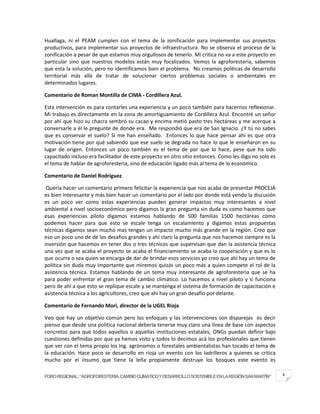 Huallaga, ni el PEAM cumplen con el tema de la zonificación para implementar sus proyectos
productivos, para implementar sus proyectos de infraestructura. No se observa el proceso de la
zonificación a pesar de que estamos muy orgullosos de tenerlo. Mi crítica no va a este proyecto en
particular sino que nuestros modelos están muy focalizados. Vemos la agroforesteria, sabemos
que esta la solución, pero no identificamos bien el problema. No creamos políticas de desarrollo
territorial más allá de tratar de solucionar ciertos problemas sociales o ambientales en
determinados lugares.

Comentario de Roman Montilla de CIMA - Cordillera Azul.

Esta intervención es para contarles una experiencia y un poco también para hacernos reflexionar.
Mi trabajo es directamente en la zona de amortiguamiento de Cordillera Azul. Encontré un señor
por ahí que hizo su chacra sembró su cacao y encima metió pasto tres hectáreas y me acerque a
conversarle a él le pregunte de donde era. Me respondió que era de San Ignacio. ¿Y tú no sabes
que es conservar el suelo? Si me han enseñado. Entonces lo que hace pensar ahí es que otra
motivación tiene por qué sabiendo que ese suelo se degrada no hace lo que le enseñaron en su
lugar de origen. Entonces un poco también es el tema de por qué lo hace, pese que ha sido
capacitado incluso era facilitador de este proyecto en otro sitio entonces. Como les digo no solo es
el tema de hablar de agroforesteria, sino de educación ligado más al tema de lo económico.

Comentario de Daniel Rodríguez

 Quería hacer un comentario primero felicitar la experiencia que nos acaba de presentar PROCEJA
es bien interesante y más bien hacer un comentario por el lado por donde está yendo la discusión
es un poco ver como estas experiencias pueden generar impactos muy interesantes a nivel
ambiental a nivel socioeconómico pero digamos la gran pregunta sin duda es como hacemos que
esas experiencias piloto digamos estamos hablando de 500 familias 1500 hectáreas como
podemos hacer para que esto se escale tenga un escalamiento y digamos estas propuestas
técnicas digamos sean mucho mas tengan un impacto mucho más grande en la región. Creo que
eso un poco uno de de los desafíos grandes y ahí claro la pregunta que nos hacemos siempre es la
inversión que hacemos en tener dos o tres técnicos que supervisan que dan la asistencia técnica
una vez que se acaba el proyecto se acaba el financiamiento se acaba la cooperación y que es lo
que ocurre o sea quien se encarga de dar de brindar esos servicios yo creo que ahí hay un tema de
política sin duda muy importante que miremos quizás un poco más a quien compete el rol de la
asistencia técnica. Estamos hablando de un tema muy interesante de agroforesteria que se ha
para poder enfrentar el gran tema de cambio climático. Lo hacemos a nivel piloto y si funciona
pero de ahí a que esto se replique escale y se mantenga el sistema de formación de capacitación e
asistencia técnica a los agricultores, creo que ahí hay un gran desafío por delante.

Comentario de Fernando Mori, director de la UGEL Rioja

Veo que hay un objetivo común pero los enfoques y las intervenciones son disparejas es decir
pienso que desde una política nacional debería tenerse muy claro una línea de base con aspectos
concretos para que todos aquellos o aquellas instituciones estatales, ONGs puedan definir bajo
cuestiones definidas por que ya hemos visto y todos lo decimos acá los profesionales que tienen
que ver con el tema propio los Ing. agrónomos o forestales ambientalistas han tocado el tema de
la educación. Hace poco se desarrollo en rioja un evento con los ladrilleros a quienes se critica
mucho por el insumo que tiene la leña propiamente destruye los bosques este evento es

FORO REGIONAL: “AGROFORESTERIA, CAMBIO CLIMÁTICO Y DESARROLLO SOSTENIBLE EN LA REGIÓN SAN MARTÍN”      4
 