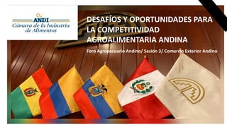 DESAFÍOS Y OPORTUNIDADES PARA
LA COMPETITIVIDAD
AGROALIMENTARIA ANDINA
Foro Agropecuario Andino/ Sesión 3/ Comercio Exterior Andino
 