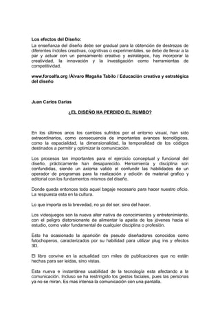 Los efectos del Diseño:
La enseñanza del diseño debe ser gradual para la obtención de destrezas de
diferentes índoles creativas, cognitivas o experimentales, se debe de llevar a la
par y actuar con un pensamiento creativo y estratégico, hay incorporar la
creatividad, la innovación y la investigación como herramientas de
competitividad.

www.foroalfa.org /Álvaro Magaña Tabilo / Educación creativa y estratégica
del diseño



Juan Carlos Darias

                   ¿EL DISEÑO HA PERDIDO EL RUMBO?



En los últimos anos los cambios sufridos por el entorno visual, han sido
extraordinarios, como consecuencia de importantes avances tecnológicos,
como la espacialidad, la dimensionalidad, la temporalidad de los códigos
destinados a permitir y optimizar la comunicación.

Los procesos tan importantes para el ejercicio conceptual y funcional del
diseño, prácticamente han desaparecido. Herramienta y disciplina son
confundidas, siendo un axioma valido el confundir las habilidades de un
operador de programas para la realización y edición de material grafico y
editorial con los fundamentos mismos del diseño.

Donde queda entonces todo aquel bagaje necesario para hacer nuestro oficio.
La respuesta esta en la cultura.

Lo que importa es la brevedad, no ya del ser, sino del hacer.

Los videojuegos son la nueva alter nativa de conocimientos y entretenimiento,
con el peligro distorsionante de alimentar la apatía de los jóvenes hacia el
estudio, como valor fundamental de cualquier disciplina o profesión.

Esto ha ocasionado la aparición de pseudo diseñadores conocidos como
fotochoperos, caracterizados por su habilidad para utilizar plug ins y efectos
3D.

El libro convive en la actualidad con miles de publicaciones que no están
hechas para ser leidas, sino vistas.

Esta nueva e instantánea usabilidad de la tecnología esta afectando a la
comunicación. Incluso se ha restringido los gestos faciales, pues las personas
ya no se miran. Es mas intensa la comunicación con una pantalla.
 