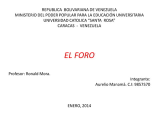 REPUBLICA BOLIVARIANA DE VENEZUELA
MINISTERIO DEL PODER POPULAR PARA LA EDUCACIÓN UNIVERSITARIA
UNIVERSIDAD CATOLICA “SANTA ROSA”
CARACAS - VENEZUELA

EL FORO
Profesor: Ronald Mora.
Integrante:
Aurelio Manamá. C.I: 9857570

ENERO, 2014

 
