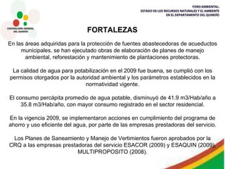 En las áreas adquiridas para la protección de fuentes abastecedoras de acueductos municipales, se han ejecutado obras de elaboración de planes de manejo ambiental, reforestación y mantenimiento de plantaciones protectoras. La calidad de agua para potabilización en el 2009 fue buena, se cumplió con los permisos otorgados por la autoridad ambiental y los parámetros establecidos en la normatividad vigente. El consumo percápita promedio de agua potable, disminuyó de 41.9 m3/Hab/año a 35.8 m3/Hab/año, con mayor consumo registrado en el sector residencial. En la vigencia 2009, se implementaron acciones en cumplimiento del programa de ahorro y uso eficiente del agua, por parte de las empresas prestadoras del servicio. Los Planes de Saneamiento y Manejo de Vertimientos fueron aprobados por la CRQ a las empresas prestadoras del servicio ESACOR (2009) y ESAQUIN (2009), MULTIPROPOSITO (2008). FORTALEZAS 