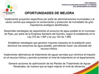 Implementar proyectos específicos por parte de administraciones municipales y el sector central que aseguren la conservación y protección de humedales de gran importancia ecológica identificados. Desarrollar estrategias de seguimiento al consumo de agua potable en el municipio de Pijao, por parte de la Empresa Sanitaria del Quindío, según lo establecido en la Ley 373 de 1.997 y la Ley 142 de 1.994. Establecer estrategias que generen mayores impactos en la población para disminuir los consumos de agua potable, permitiendo hacer uso eficiente del recurso hídrico.  Implementar alternativas de tratamiento de aguas servidas que minimice el impacto en el recurso hídrico y permita aumentar el nivel de tratamiento en el departamento. Generar acciones de optimización de las Plantas de Tratamiento de Aguas Residuales, de manera que se logre mejorar el nivel de eficiencia. OPORTUNIDADES DE MEJORA 
