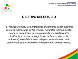 OBJETIVO DEL ESTUDIO Por mandato de ley, las Contralorías anualmente deben elaborar el informe del estado de los recursos naturales y del ambiente, donde se evidencia la gestión realizada por las diferentes instituciones y entes y la eficiencia de la inversión en lo ambiental, lo cual debe estar reflejado en el bienestar de la comunidad, en desarrollo de su derecho a un ambiente sano. 