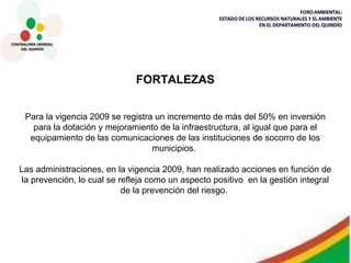 FORTALEZAS Para la vigencia 2009 se registra un incremento de más del 50% en inversión para la dotación y mejoramiento de la infraestructura, al igual que para el equipamiento de las comunicaciones de las instituciones de socorro de los municipios.  Las administraciones, en la vigencia 2009, han realizado acciones en función de la prevención, lo cual se refleja como un aspecto positivo  en la gestión integral de la prevención del riesgo.  