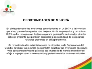 OPORTUNIDADES DE MEJORA En el departamento las inversiones son orientadas en un 59.7% a la inversión operativa, que conlleva gastos para la ejecución de los proyectos y tan solo un 40.3% de los recursos son destinados para la generación de impactos directos sobre el ambiente que permitan garantizar la sostenibilidad de los recursos naturales presentes en el Departamento.  Se recomienda a las administraciones municipales y a la Gobernación del Quindío, optimizar los recursos que permitan equilibrar las inversiones operativas y las que generan impacto para que sea invertidos de manera eficiente y se refleje a largo plazo en la conservación y protección de los recursos naturales.  