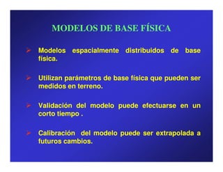 MODELOS DE BASE FÍSICA

Modelos espacialmente distribuidos de base
física.
física.

Utilizan parámetros de base física que pueden ser
medidos en terreno.
             terreno.

Validación del modelo puede efectuarse en un
corto tiempo .

Calibración del modelo puede ser extrapolada a
futuros cambios.
        cambios.
 
