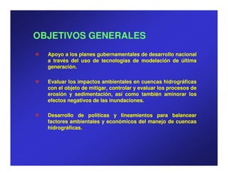 OBJETIVOS GENERALES
  Apoyo a los planes gubernamentales de desarrollo nacional
  a través del uso de tecnologías de modelación de última
  generación.
  generación.

  Evaluar los impactos ambientales en cuencas hidrográficas
  con el objeto de mitigar, controlar y evaluar los procesos de
  erosión y sedimentación, así como también aminorar los
  efectos negativos de las inundaciones.
                            inundaciones.

  Desarrollo de políticas y lineamientos para balancear
  factores ambientales y económicos del manejo de cuencas
  hidrográficas.
  hidrográficas.
 