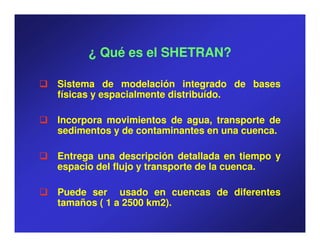 ¿ Qué es el SHETRAN?

Sistema de modelación integrado de bases
físicas y espacialmente distribuído.
                        distribuído.

Incorpora movimientos de agua, transporte de
sedimentos y de contaminantes en una cuenca.
                                     cuenca.

Entrega una descripción detallada en tiempo y
espacio del flujo y transporte de la cuenca.
                                     cuenca.

Puede ser usado en cuencas de diferentes
tamaños ( 1 a 2500 km2).
                   km2
 