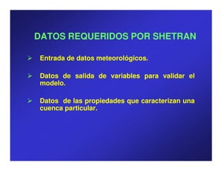 DATOS REQUERIDOS POR SHETRAN

Entrada de datos meteorológicos.
                 meteorológicos.

Datos de salida de variables para validar el
modelo.
modelo.

Datos de las propiedades que caracterizan una
cuenca particular.
       particular.
 
