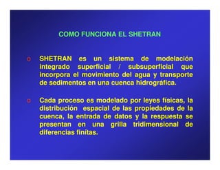 COMO FUNCIONA EL SHETRAN


o   SHETRAN es un sistema de modelación
    integrado superficial / subsuperficial que
    incorpora el movimiento del agua y transporte
    de sedimentos en una cuenca hidrográfica.
                                hidrográfica.

o   Cada proceso es modelado por leyes físicas, la
    distribución espacial de las propiedades de la
    cuenca, la entrada de datos y la respuesta se
    presentan en una grilla tridimensional de
    diferencias finítas.
                finítas.
 