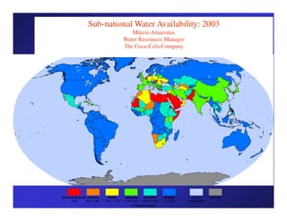 Sub-national Water Availability: 2003
                                             Márcio Amazonas
                                          Water Resources Manager
                                          The Coca-Cola Company




Extreme Scarcity Scarcity      Stress      Adequate    Abundant      Surplus      Ocean/      No Data
     <500       500-1,000   1,000-1,700   1,700-4,000 4,000-10,000   >10,000   Inland Water
                                               m3/person/year
 