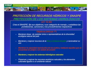 PROTECCIÓN DE RECURSOS HÍDRICOS Y SNASPE
PROTECCIÓN DE LOS SISTEMAS HIDROLÓGICOS
                                   LEY 18.362
Crea el SNASPE, fija sus objetivos y sus categoría de manejo, y establece las
         prohibiciones, sanciones y los procedimientos respectivos

                             Objetivos:(Artículo 1º)
      Mantener áreas de carácter único o representativas de la diversidad
      ecológica natural del país

      Mantener y mejorar recursos de la flora y la fauna silvestre y racionalizar su
      uso

      Mantener la capacidad reproductiva de los suelos y restaurar aquellos que se
      encuentran en peligro o en estado de erosión

      Mantener y mejorar los sistemas hidrológicos naturales

      Preservar y mejorar los recursos escénicos naturales y los elementos
      culturales ligados a un ambiente natural
 