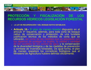 PROTECCIÓN Y FISCALIZACIÓN DE LOS
RECURSOS HÍDRICOS LEGISLACIÓN FORESTAL
   LA LEY DE RECUPERACIÓN Y DEL BOSQUE NATIVO ESTABLECE:

 • Artículo 16.- El plan de manejo forestal dispuesto en el
   artículo 5º requerirá, además, para toda corta de bosque
   nativo de conservación y protección, de una fundada
   justificación técnica de los métodos de corta que se
   utilizarán, así como de las medidas que se adoptarán con
   los objetivos de proteger los suelos, la calidad y cantidad
   de los caudales de los cursos de agua y la conservación
   de la diversidad biológica y de las medidas de prevención
   y combate de incendios forestales. De igual forma, el plan
   de manejo respetará los corredores biológicos que el
   Ministerio de Agricultura hubiere definido oficialmente.
 