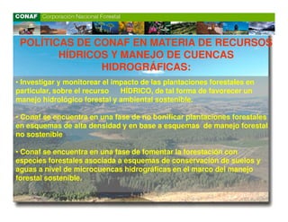 POLÍTICAS DE CONAF EN MATERIA DE RECURSOS
        HÍDRICOS Y MANEJO DE CUENCAS
               HIDROGRÁFICAS:
• Investigar y monitorear el impacto de las plantaciones forestales en
particular, sobre el recurso   HÍDRICO, de tal forma de favorecer un
manejo hidrológico forestal y ambiental sostenible.

• Conaf se encuentra en una fase de no bonificar plantaciones forestales
en esquemas de alta densidad y en base a esquemas de manejo forestal
no sostenible

• Conaf se encuentra en una fase de fomentar la forestación con
especies forestales asociada a esquemas de conservación de suelos y
aguas a nivel de microcuencas hidrográficas en el marco del manejo
forestal sostenible.
 