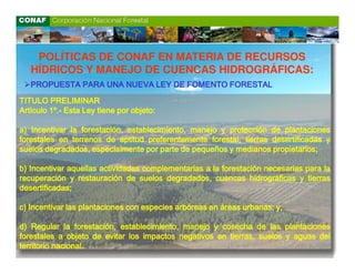 POLÍTICAS DE CONAF EN MATERIA DE RECURSOS
   HÍDRICOS Y MANEJO DE CUENCAS HIDROGRÁFICAS:
   PROPUESTA PARA UNA NUEVA LEY DE FOMENTO FORESTAL

TITULO PRELIMINAR
Artículo 1º.- Esta Ley tiene por objeto:
                                 objeto:

a) Incentivar la forestación, establecimiento, manejo y protección de plantaciones
forestales en terrenos de aptitud preferentemente forestal, tierras desertificadas y
suelos degradados, especialmente por parte de pequeños y medianos propietarios;
                                                                    propietarios;

b) Incentivar aquellas actividades complementarias a la forestación necesarias para la
recuperación y restauración de suelos degradados, cuencas hidrográficas y tierras
desertificadas;
desertificadas;

c) Incentivar las plantaciones con especies arbóreas en áreas urbanas; y,
                                                              urbanas;

d) Regular la forestación, establecimiento, manejo y cosecha de las plantaciones
forestales a objeto de evitar los impactos negativos en tierras, suelos y aguas del
           nacional.
territorio nacional.
 