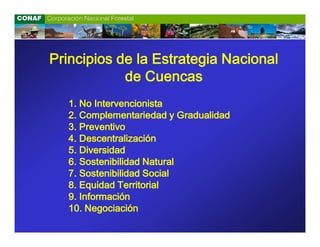 Principios de la Estrategia Nacional
            de Cuencas
   1. No Intervencionista
   2. Complementariedad y Gradualidad
   3. Preventivo
   4. Descentralización
   5. Diversidad
   6. Sostenibilidad Natural
   7. Sostenibilidad Social
   8. Equidad Territorial
   9. Información
   10. Negociación
 
