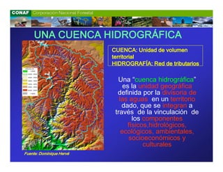 UNA CUENCA HIDROGRÁFICA
                          CUENCA: Unidad de volumen
                          territorial
                          HIDROGRAFÍA: Red de tributarios

                            Una “cuenca hidrográfica”
                               es la unidad geográfica
                            definida por la divisoria de
                             las aguas en un territorio
                              dado, que se integran a
                           través de la vinculación de
                                   los componentes
                                 físicos,hidrológicos,
                              ecológicos, ambientales,
                                 socioeconómicos y
                                       culturales
Fuente: Dominique Hervé
 