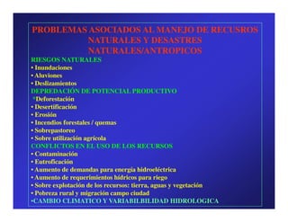 PROBLEMAS ASOCIADOS AL MANEJO DE RECUSROS
         NATURALES Y DESASTRES
          NATURALES/ANTROPICOS
RIESGOS NATURALES
• Inundaciones
• Aluviones
• Deslizamientos
DEPREDACIÓN DE POTENCIAL PRODUCTIVO
 *Deforestación
• Desertificación
• Erosión
• Incendios forestales / quemas
• Sobrepastoreo
• Sobre utilización agrícola
CONFLICTOS EN EL USO DE LOS RECURSOS
• Contaminación
• Eutroficación
• Aumento de demandas para energía hidroeléctrica
• Aumento de requerimientos hídricos para riego
• Sobre explotación de los recursos: tierra, aguas y vegetación
• Pobreza rural y migración campo ciudad
•CAMBIO CLIMATICO Y VARIABILBILIDAD HIDROLOGICA
 