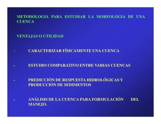METODOLOGIA PARA ESTUDIAR LA MORFOLOGIA DE UNA
    CUENCA


    VENTAJAS O UTILIDAD


-       CARACTERIZAR FÍSICAMENTE UNA CUENCA


-       ESTUDIO COMPARATIVO ENTRE VARIAS CUENCAS


-       PREDICCIÓN DE RESPUESTA HIDROLÓGICAS Y
        PRODUCCIÓN DE SEDIMENTOS


-       ANÁLISIS DE LA CUENCA PARA FORMULACIÓN     DEL
        MANEJO.
 