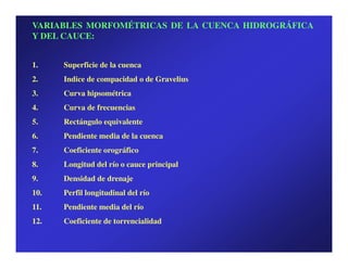 VARIABLES MORFOMÉTRICAS DE LA CUENCA HIDROGRÁFICA
Y DEL CAUCE:


1.    Superficie de la cuenca
2.    Indice de compacidad o de Gravelius
3.    Curva hipsométrica
4.    Curva de frecuencias
5.    Rectángulo equivalente
6.    Pendiente media de la cuenca
7.    Coeficiente orográfico
8.    Longitud del río o cauce principal
9.    Densidad de drenaje
10.   Perfil longitudinal del río
11.   Pendiente media del río
12.   Coeficiente de torrencialidad
 