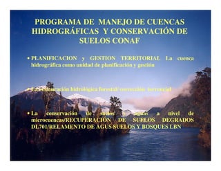 PROGRAMA DE MANEJO DE CUENCAS
 HIDROGRÁFICAS Y CONSERVACIÓN DE
          SUELOS CONAF

• PLANIFICACION y GESTION TERRITORIAL La cuenca
  hidrográfica como unidad de planificación y gestión



• La restauración hidrológica forestal/ corrección torrencial



• La   conservación de  suelos y aguas a  nivel de
  microcuencas/RECUPERACIÓN DE SUELOS DEGRADOS
  DL701/RELAMENTO DE AGUS SUELOS Y BOSQUES LBN
 