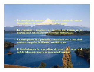 • La investigación aplicada y difusión en el ámbito de cuencas
  hidrográficas y de conservación de suelos y aguas

• La evaluación y monitoreo de procesos que inciden en la
  degradación y funcionamiento de cuencas hidrográficas

• La participación de la población y comunidad local a todo nivel
  mediante campañas de difusión y sensibilización.

• El fortalecimiento de una cultura del agua y del suelo en el
  ámbito del manejo integral de cuencas hidrográficas
 