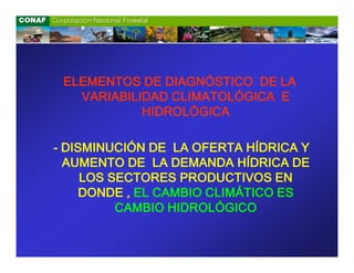ELEMENTOS DE DIAGNÓSTICO DE LA
   VARIABILIDAD CLIMATOLÓGICA E
            HIDROLÓGICA

- DISMINUCIÓN DE LA OFERTA HÍDRICA Y
  AUMENTO DE LA DEMANDA HÍDRICA DE
     LOS SECTORES PRODUCTIVOS EN
     DONDE , EL CAMBIO CLIMÁTICO ES
          CAMBIO HIDROLÓGICO
 