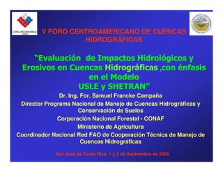 V FORO CENTROAMERICANO DE CUENCAS
                  HIDROGRÁFICAS

    “Evaluación de Impactos Hidrológicos y
                   Impactos
 Erosivos en Cuencas Hidrográficas ,con énfasis
                 en el Modelo
               USLE y SHETRAN”
                      SHETRAN”
               Dr. Ing. For. Samuel Francke Campaña
 Director Programa Nacional de Manejo de Cuencas Hidrográficas y
                       Conservación de Suelos
              Corporación Nacional Forestal - CONAF
                      Ministerio de Agricultura
Coordinador Nacional Red FAO de Cooperación Técnica de Manejo de
                        Cuencas Hidrográficas

             San José de Costa Rica, 1 y 2 de Septiembre de 2005
 