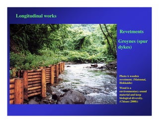 Longitudinal works


                     Revetments

                     Groynes (spur
                     dykes)




                     Photo A wooden
                     revetment. (Matsunai,
                     Hokkaido)
                     Wood is a
                     environmentary sound
                     material and keep
                     biological diversity.
                     (Chisan (2000))
 
